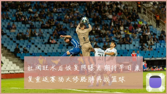 杜润旺术后恢复照曝光期待早日康复重返赛场大修胳膊再战篮球
