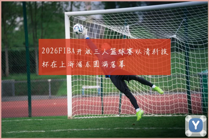 2026FIBA开放三人篮球赛以清科技杯在上海浦东圆满落幕