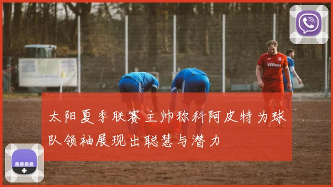 太阳夏季联赛主帅称科阿皮特为球队领袖展现出聪慧与潜力