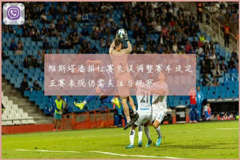 维斯塔潘排位赛失误调整赛车设定正赛表现仍需关注与观察