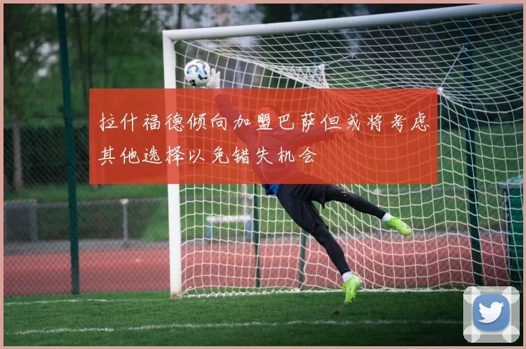 拉什福德倾向加盟巴萨但或将考虑其他选择以免错失机会
