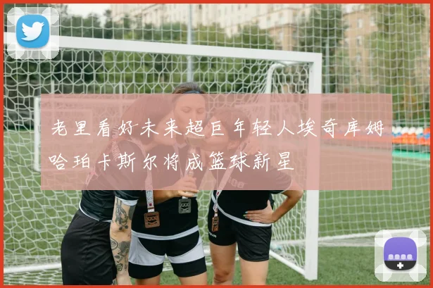 老里看好未来超巨年轻人埃奇库姆哈珀卡斯尔将成篮球新星