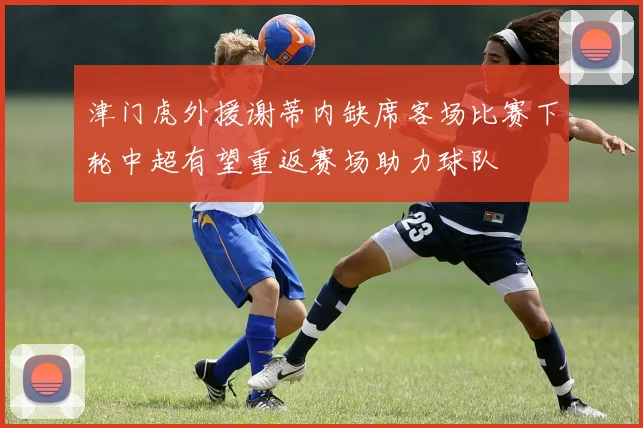 津门虎外援谢蒂内缺席客场比赛下轮中超有望重返赛场助力球队