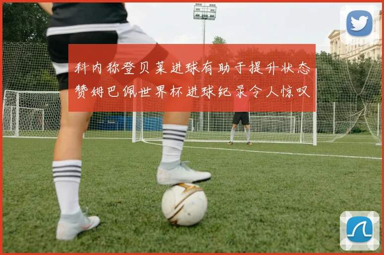 科内称登贝莱进球有助于提升状态赞姆巴佩世界杯进球纪录令人惊叹