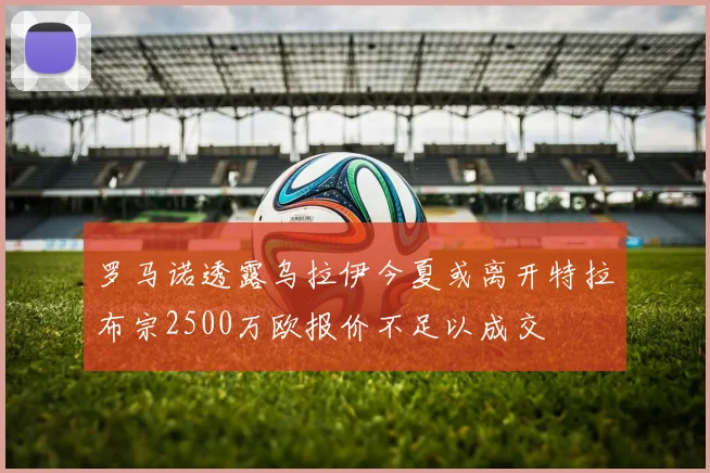 罗马诺透露乌拉伊今夏或离开特拉布宗2500万欧报价不足以成交