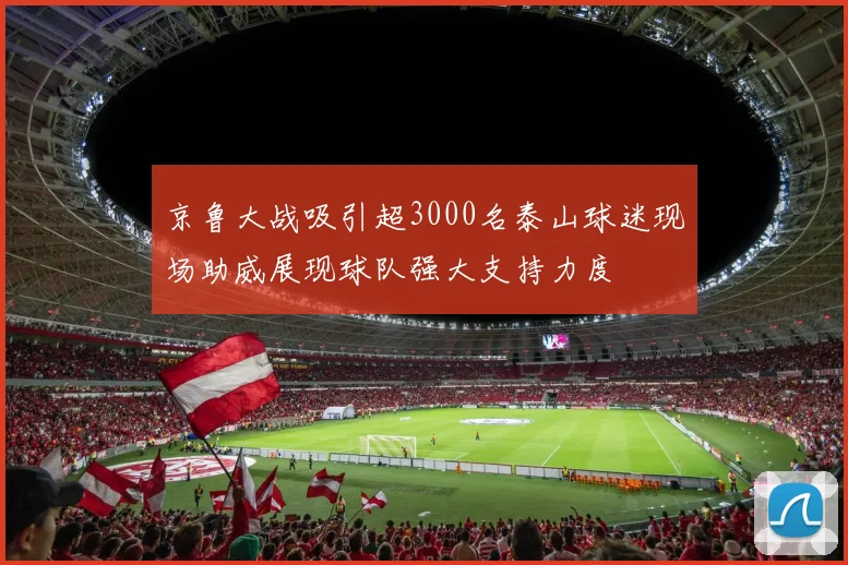 京鲁大战吸引超3000名泰山球迷现场助威展现球队强大支持力度