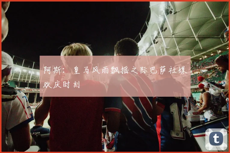 阿斯：皇马风雨飘摇之际巴萨社媒欢庆时刻