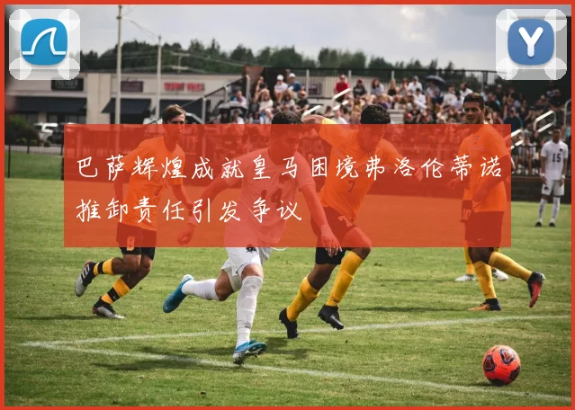 巴萨辉煌成就皇马困境弗洛伦蒂诺推卸责任引发争议