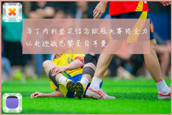 马丁内利坚定信念欧冠决赛将全力以赴迎战巴黎圣日耳曼