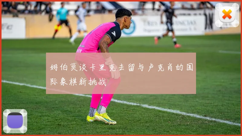 姆伯莫谈卡里克去留与卢克肖的国际象棋新挑战