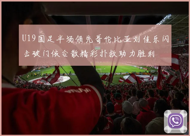 U19国足半场领先哥伦比亚刘佳乐闪击破门依合散精彩扑救助力胜利