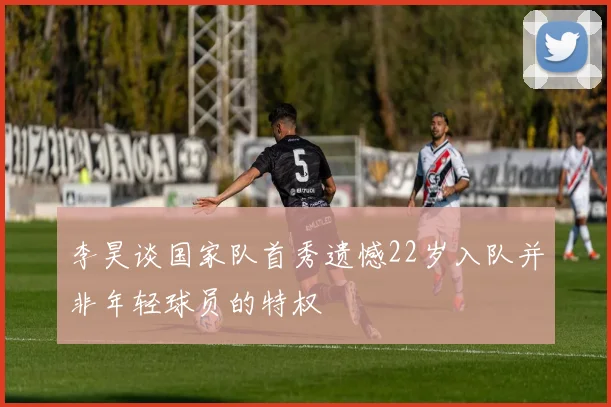 李昊谈国家队首秀遗憾22岁入队并非年轻球员的特权