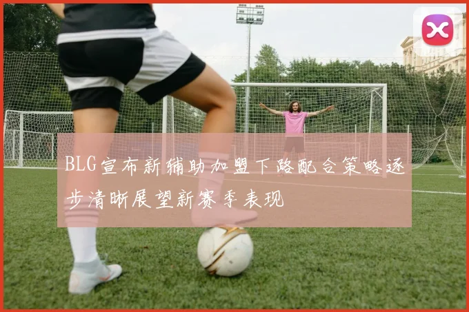 BLG宣布新辅助加盟下路配合策略逐步清晰展望新赛季表现