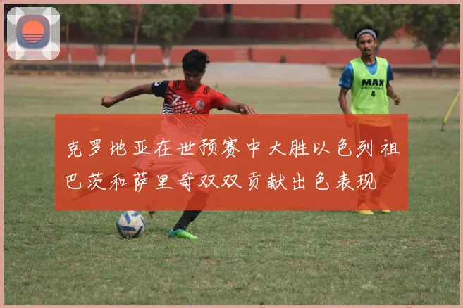 克罗地亚在世预赛中大胜以色列祖巴茨和萨里奇双双贡献出色表现