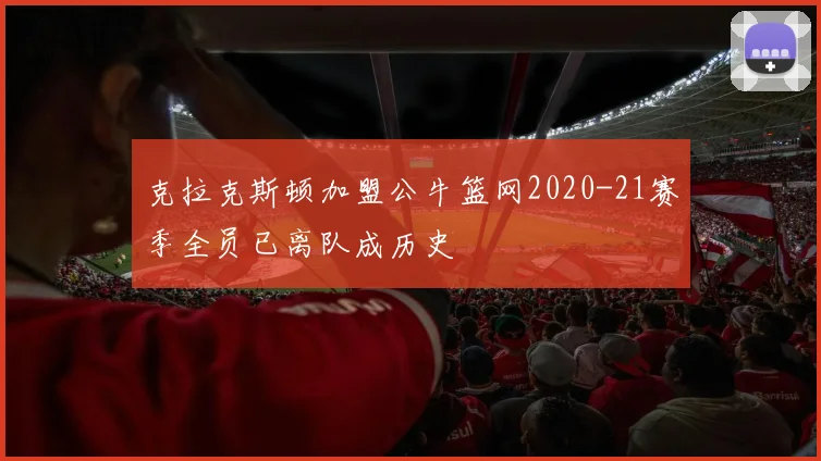 克拉克斯顿加盟公牛篮网2020-21赛季全员已离队成历史