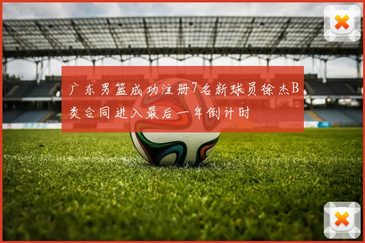 广东男篮成功注册7名新球员徐杰B类合同进入最后一年倒计时