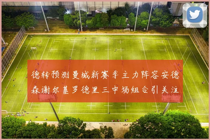 德转预测曼城新赛季主力阵容安德森谢尔基罗德里三中场组合引关注