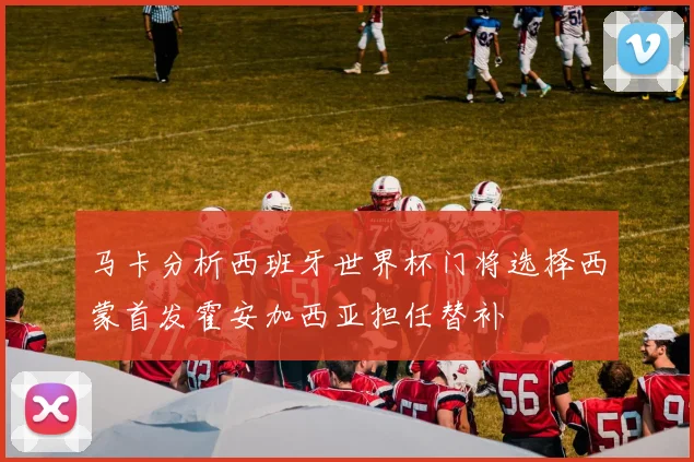 马卡分析西班牙世界杯门将选择西蒙首发霍安加西亚担任替补