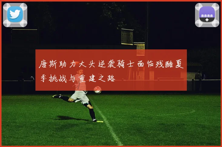 唐斯助力大头逆袭骑士面临残酷夏季挑战与重建之路