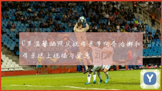 C罗温馨晒照庆祝母亲节向乔治娜和母亲送上祝福与爱意