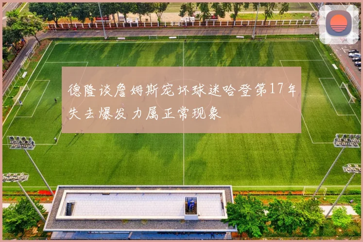 德隆谈詹姆斯宠坏球迷哈登第17年失去爆发力属正常现象