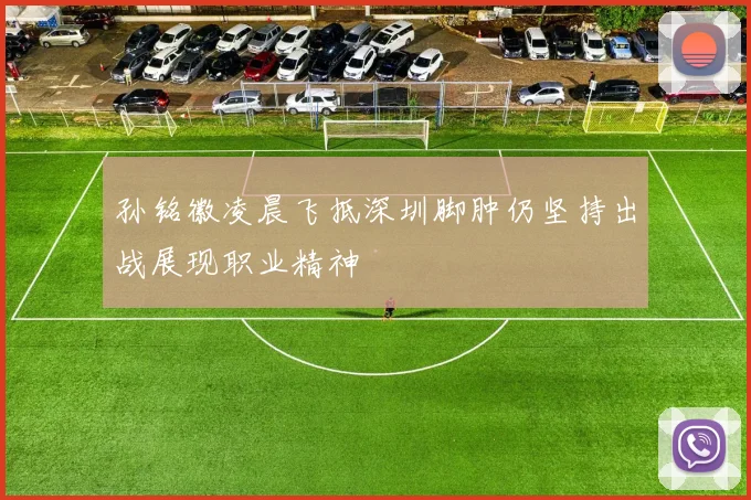 孙铭徽凌晨飞抵深圳脚肿仍坚持出战展现职业精神