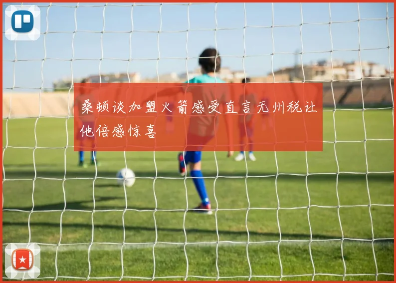桑顿谈加盟火箭感受直言无州税让他倍感惊喜