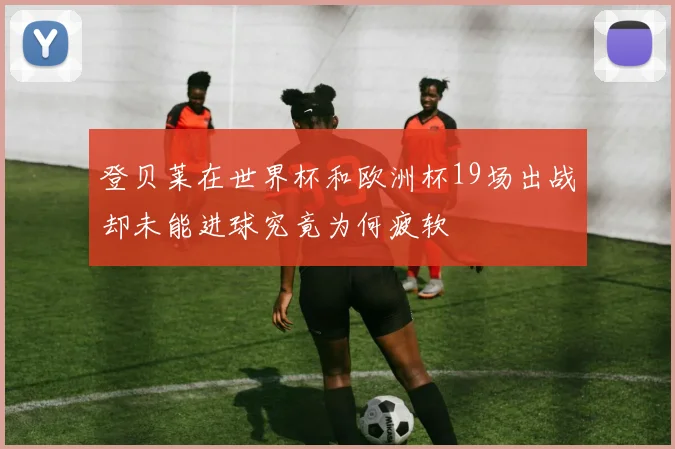 登贝莱在世界杯和欧洲杯19场出战却未能进球究竟为何疲软